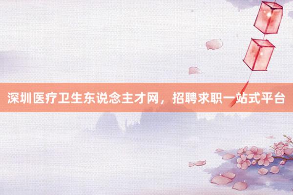 深圳医疗卫生东说念主才网，招聘求职一站式平台