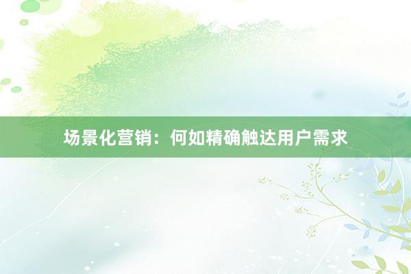 场景化营销：何如精确触达用户需求